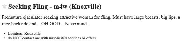 Seeking Fling m4w (Knoxville): Premature ejaculator seeking attractive woman for fling. Must have large breasts, big lips, a nice backside and... OH GOD... Nevermind.  - Location: Knoxville - do NOT contact me with unsolicited services or offers