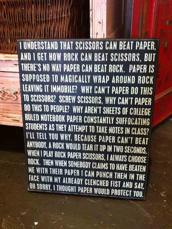 I understand that Scissors can beat Paper, and I get how Rock can beat Scissors, but there's no way Paper can beat Rock. Paper is supposed to magically wrap around Rock leaving it immobile? Why can't Paper do this to Scissors? Screw Scissors, why can't Paper do this to people? Why aren't sheets of college ruled notebook Paper constantly suffocating students as they attempt to take notes in class? I'll tell you why, because Paper can't beat anybody. A Rock would tear it up in two seconds. When I play Rock Paper Scissors, I always choose Rock. Then when somebody claims to have beaten me with their Paper I can punch them in the face with my already clenched fist and say, oh sorry, I thought Paper would protect you.