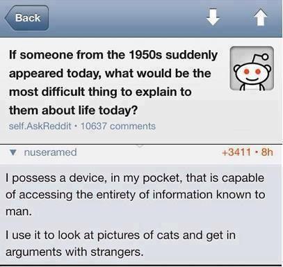 Q: If someone from the 1950s suddenly appeared today, what would be the most difficult thing to explain to them about life today?  A: I possess a device, in my pocket, that is capable of accessing the entirety of information known to man.  I use it to look at pictures of cats and get in arguments with strangers.