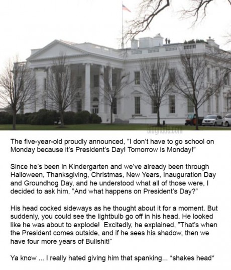 The five-year-old proudly announced, ”I don’t have to go school on Monday because it’s President’s Day! Tomorrow is Monday!” Since he’s been in Kindergarten and we’ve already been through Halloween, Thanksgiving, Christmas, New Years, Inauguration Day and Groundhog Day, and he understood what all of those were, I decided to ask him, ”And what happens on President’s Day?” His head cocked sideways as he thought about it for a moment. But suddenly, you could see the lightbulb go off in his head. He looked like he was about to explode! Excitedly, he explained, ”That’s when the President comes outside, and if he sees his shadow, then we have four more years of Bullshit!” Ya know ... I really hated giving him that spanking... *shakes head*