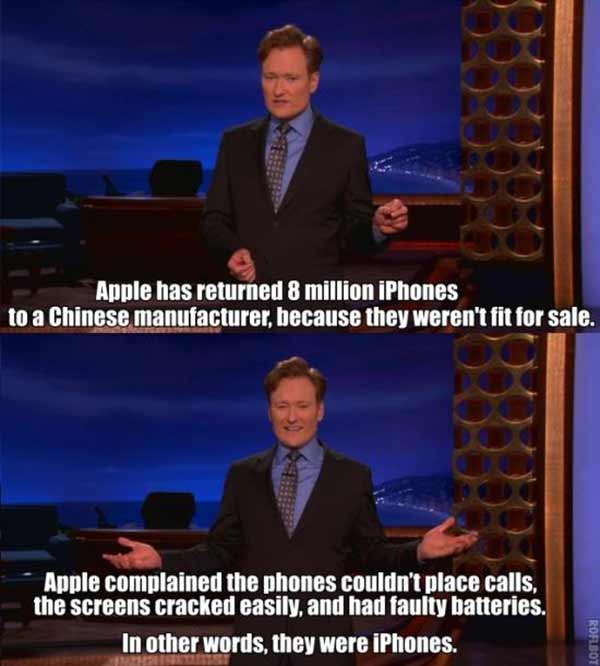 Conan O'Brien: "Apple has returned eight million iPhones to a Chinese manufacturer because they weren't fit for sale.  Apple complained the phones couldn't place calls, the screens cracked easily, and had faulty batteries.  In other words, they were iPhones."