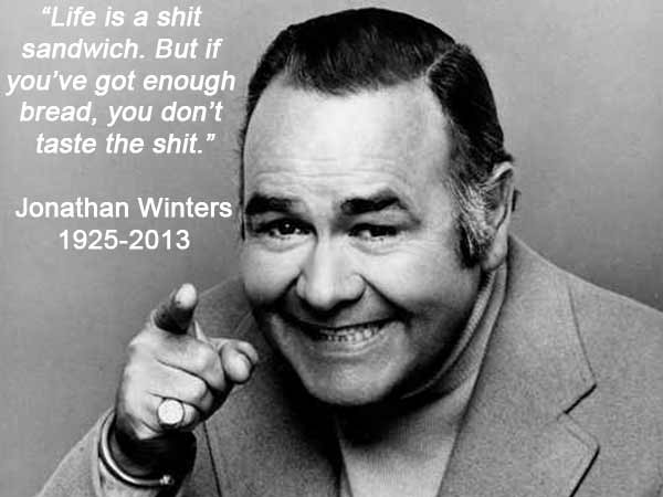 "Life is a shit sandwich. But if you've got enough bread, you don't taste the shit." --- Jonathan Winters