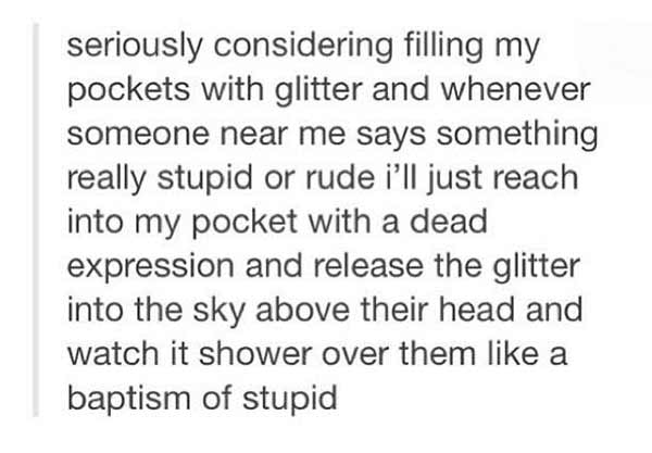 Seriously considering filling my pockets with glitter and whenever someone near me says something really stupid or rude I'll just reach into my pocket with a dead expression and release the glitter into the sky above their head and watch it shower over them like a baptism of stupid