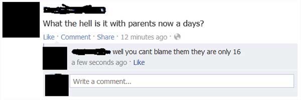 "What the hell is it with parents now a days?" "Well you can't blame them they are only 16."
