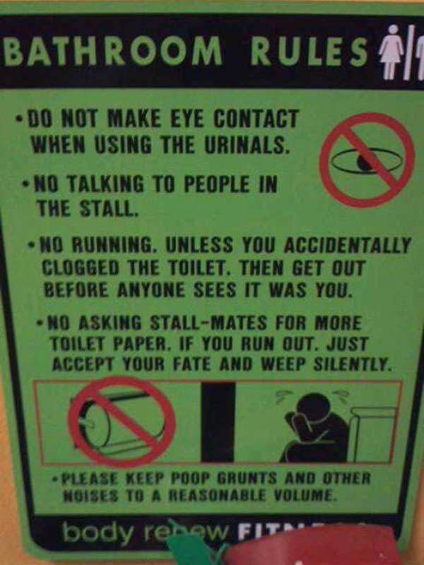 Bathroom Rules: - Do not make eye contact when using the urinals.  - No talking to people in the stall.  - No running. Unless you accidentally clogged the toilet. Then get out before anyone sees it was you.  - No asking stall-mates for more toilet paper. If you run out just accept your fate and weep silently.  - Please keep poop gruns and other noises to a reasonable level.