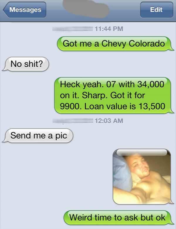"Got me a Chevy Colorado." "No shit?"  "Hech yeah. 07 with 34,000 on it. Sharp. Got it for 9900. Loan value is 13,500."  "Send me a pic."  "Weird time to ask but ok."
