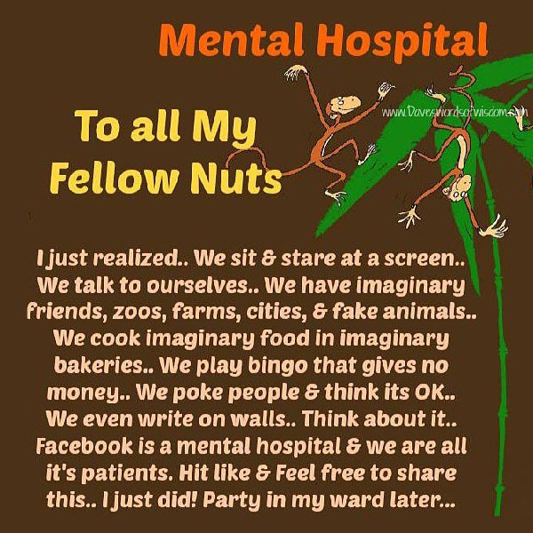 Mental Hospital - To All My Fellow Nuts: I just realized... We sit & stare at a screen.. We talk to ourselves.. We have imaginary friends, zoos, farms, cities & fake animals.. We cook imaginary food in imaginary bakeries.. We play bingo that gives no money.. We poke people & think it's OK.. We even write on walls.. Think about it.. Facebook is a mental hospital & we are all its patients. Hit like and feel free to share this.. I just did! Party in my ward later...