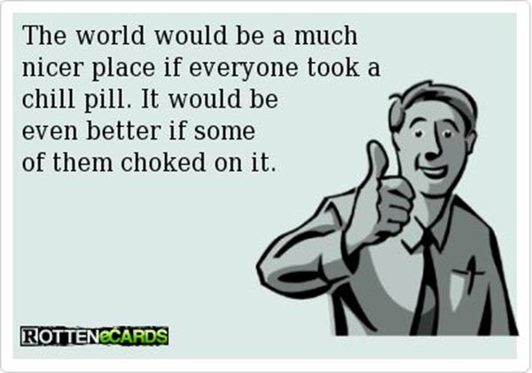 The world would be a much better place if everyone took a chill pill.  It would be a even better if some of them choked on it.