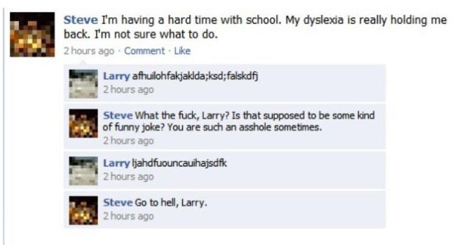Steve: "I'm having a time with school. My dyslexia is really holding me back. I'm not sure what to do."  Larry: "afhiulokfakjaklda;ksd;falskdfj"  Steve: "What the fuck, Larry? Is that supposed to be some kind of funny joke? You are such an asshole sometimes."  Larry: "ljahdfuouncauihajsdfk"  Steve: "Go to hell, Larry."