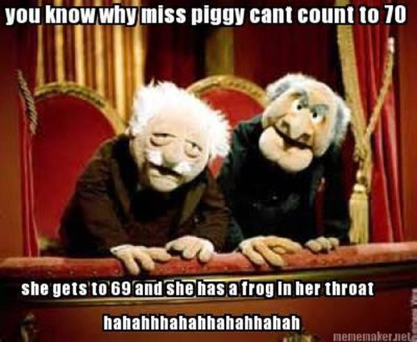 Statler & Waldorf: "You know why Miss Piiggy can't count to 70?  Because she gets to 69 and has a frog in her throat! hahahahahahahahahaha"