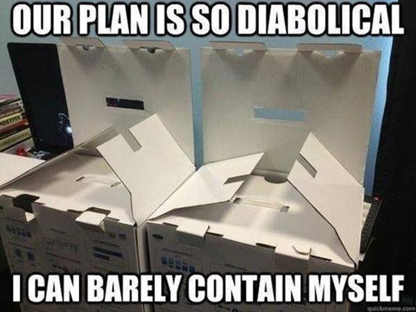 Our plan is so diaboloical, I can barely contain myself.