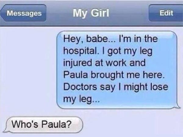 Text to My Girl: "Hey, baby... I'm in the hospital. I got my leg injured at work and Paula brought me here. Doctors say I might lose my leg..." Girl: "Who's Paula?"