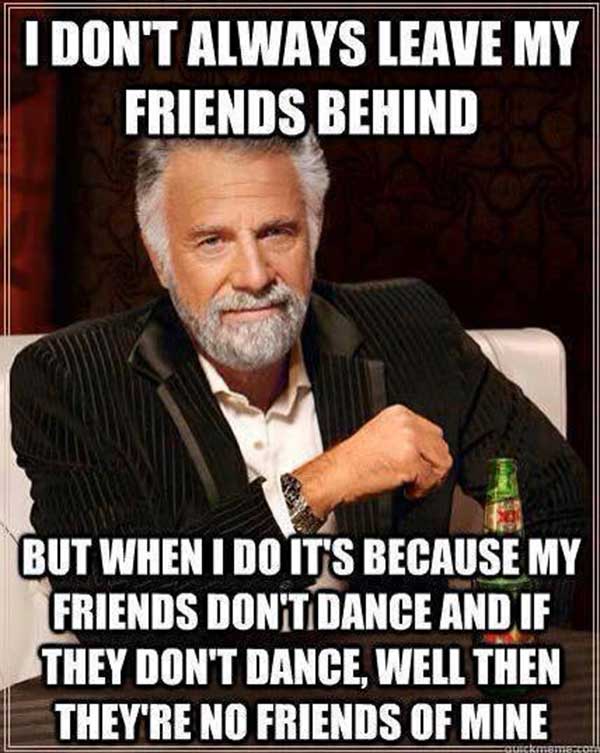 I don't always leave my friends behind.  But when I do, it's because my friends can't dance and if they don't dance, well then they're not friends of mine.