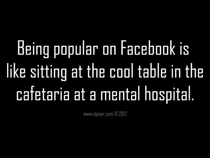 Being Popular on Facebook is like sitting at the cool table in the cafeteria at a mental hospital.