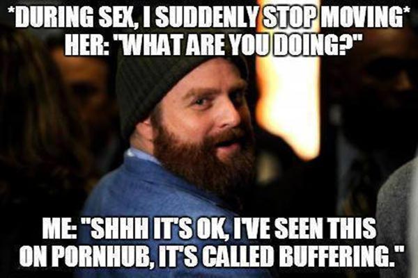 * During Sex, I suddenly stop moving. *  Her: "What are you doing?"  Me: "Shhh, it's ok, I saw this on Pornhub, it's called Buffering."