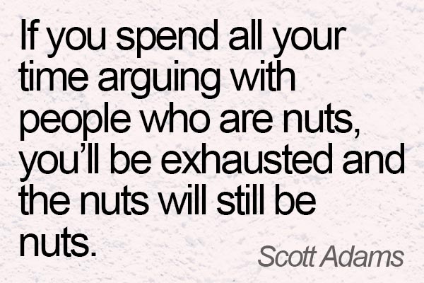 If you spend all your time arguing with people who are nuts, you'll be exhausted and the nuts will still be nuts. --- Scott Adams