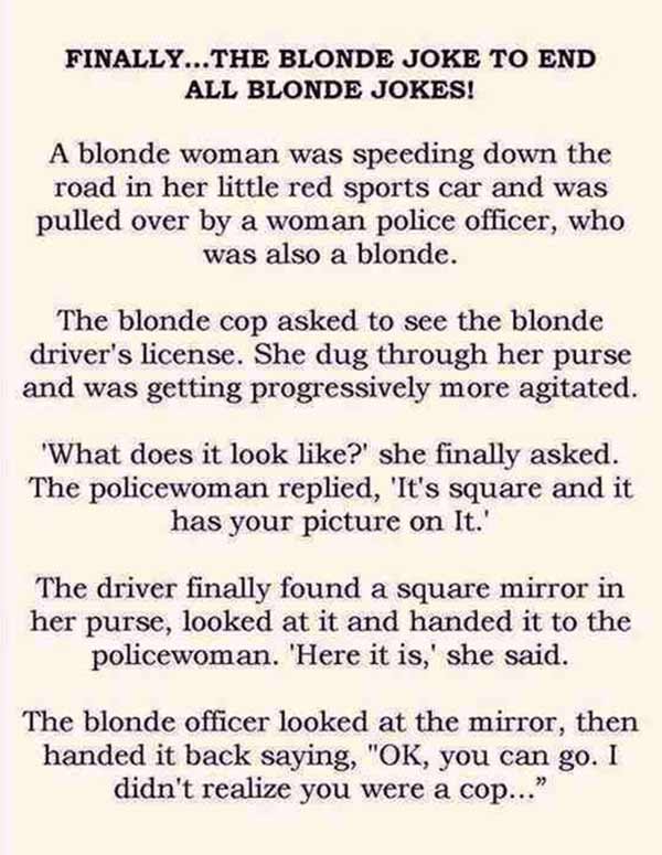 Finally...The Blone Joke to End All Blonde Jokes:  A blonde woman was sppeing down the road in her little red sports car when she was pulled over by a woman police officer who was also a blonde. The blonde cop asked to see her driver's license. She dug through her purse and was getting progressively more agitated. "What does it look like?" she finally asked. The policewoman replied, "It's square and it has your picture on it." The driver finally found a square mirror in her purse, looked at it and handed it to the policewoman.  "Here it is," she said.  The blonde officer looked at the mirror and handed it back saying, "OK, you can go. I didn't realize you were a cop."