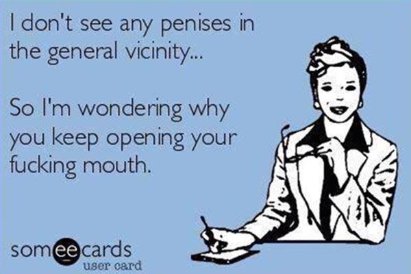 I don't see any penises the general vicinity... So I'm wondering why you keep opening your fucking mouth.