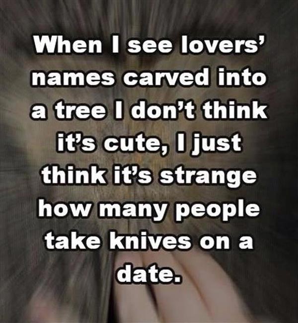 When I see lovers' names carved into a tree I don't think it's cute. I just think it's strange how many people take knives on a date.