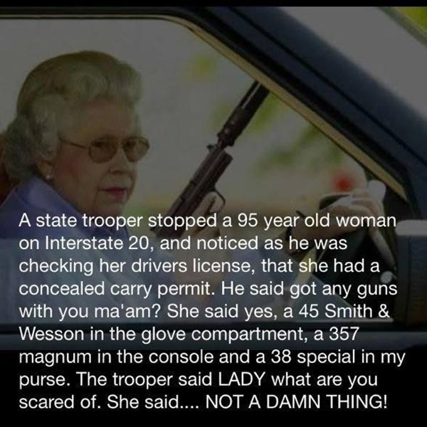 A state trooper stopped a 95 year old woman on Interstate 20, and noticed as he was checking her drivers license, that she had a concealed carry permit. He said got any guns with you ma'am? She said yes, a 45 Smith & Wesson in the glove compartment, a 357 magnum in the console and a 38 special in my purse. The trooper said LADY what are you scared of. She said.... NOT A DAMN THING!