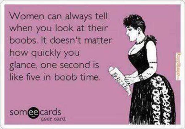 Women can always tell when you look at their boobs. It doesn't matter how quickly, you glance, one second is like five in boob time.