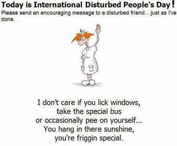 Today is International Disturbed People's Day. Please send an encouraging message to a distrubed friend just like I have done.  I don't care if you lick the windows, take the special bus or occasionally pee yourself. You hang in there sunshine, you're friggin special.
