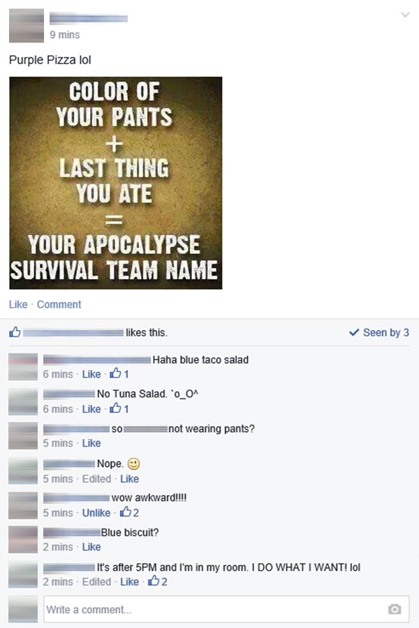 YOUR PANTS + LAST THING YOU ATE = YOUR APOCALYPSE SURVIVAL TEAM NAME.  OP: "Purple Pizza lol"  Commenter 1: "Haha blue taco salad" Commenter 2: No Tuna Salad `o_O^" OP: "So xxxxxxxxxxxxxxx not wearing pants?" Commenter 2: "Nope ;-)" OP: "wow awkward!!!" Commenter 3: "Blue biscuit?"  Commenter 2: "It's after 5PM and I'm in my room.  I DO WHAT I WANT! lol"